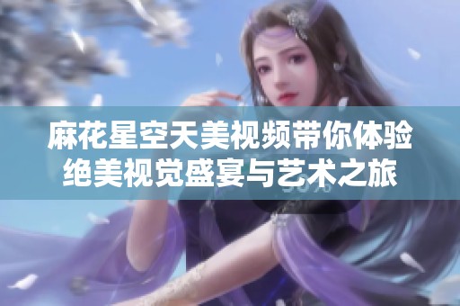 麻花星空天美视频带你体验绝美视觉盛宴与艺术之旅