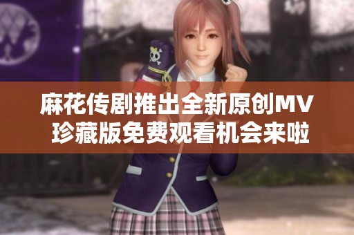 麻花传剧推出全新原创MV 珍藏版免费观看机会来啦
