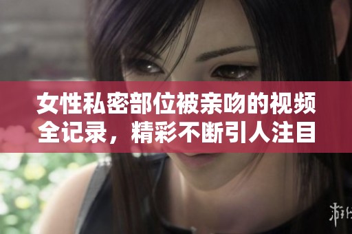 女性私密部位被亲吻的视频全记录，精彩不断引人注目