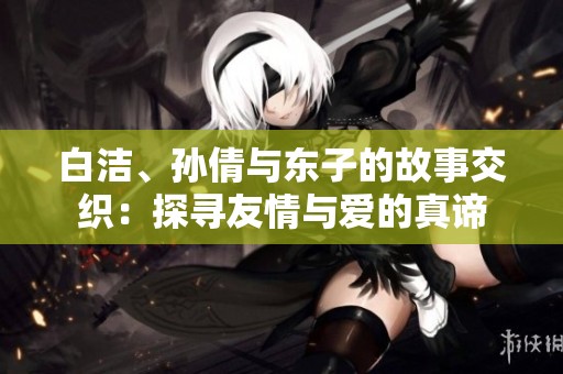 白洁、孙倩与东子的故事交织：探寻友情与爱的真谛