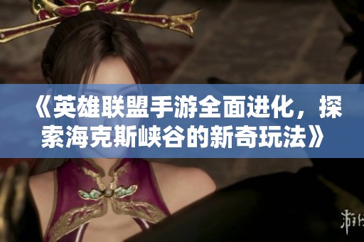 《英雄联盟手游全面进化，探索海克斯峡谷的新奇玩法》
