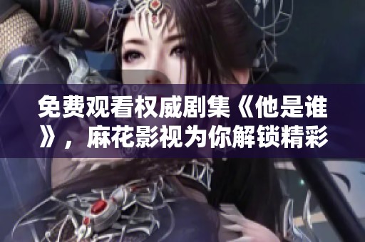 免费观看权威剧集《他是谁》，麻花影视为你解锁精彩剧情