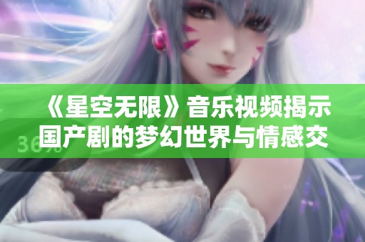 《星空无限》音乐视频揭示国产剧的梦幻世界与情感交织