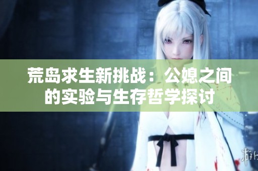 荒岛求生新挑战：公媳之间的实验与生存哲学探讨