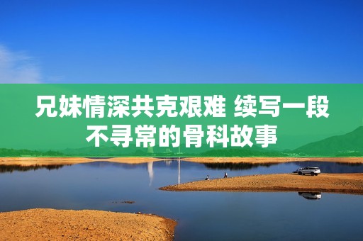 兄妹情深共克艰难 续写一段不寻常的骨科故事