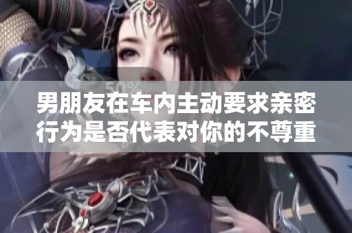 男朋友在车内主动要求亲密行为是否代表对你的不尊重