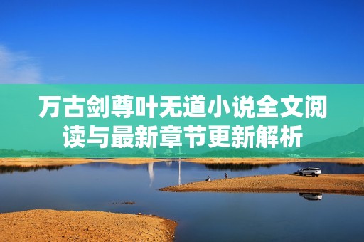 万古剑尊叶无道小说全文阅读与最新章节更新解析