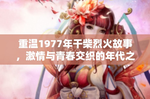 重温1977年干柴烈火故事，激情与青春交织的年代之旅