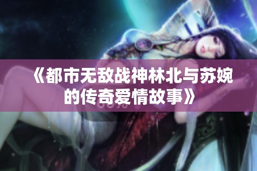 《都市无敌战神林北与苏婉的传奇爱情故事》