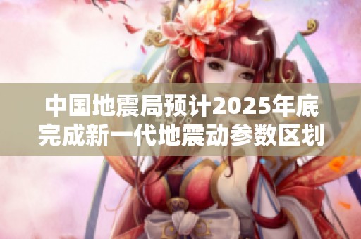 中国地震局预计2025年底完成新一代地震动参数区划图编制工作