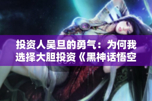 投资人吴旦的勇气：为何我选择大胆投资《黑神话悟空》1.6亿元