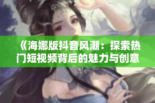 《海娜版抖音风潮：探索热门短视频背后的魅力与创意》