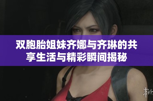 双胞胎姐妹齐娜与齐琳的共享生活与精彩瞬间揭秘